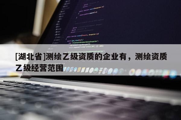 [湖北省]測繪乙級資質的企業(yè)有，測繪資質乙級經營范圍