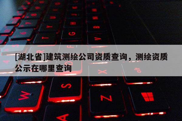 [湖北省]建筑測繪公司資質(zhì)查詢，測繪資質(zhì)公示在哪里查詢