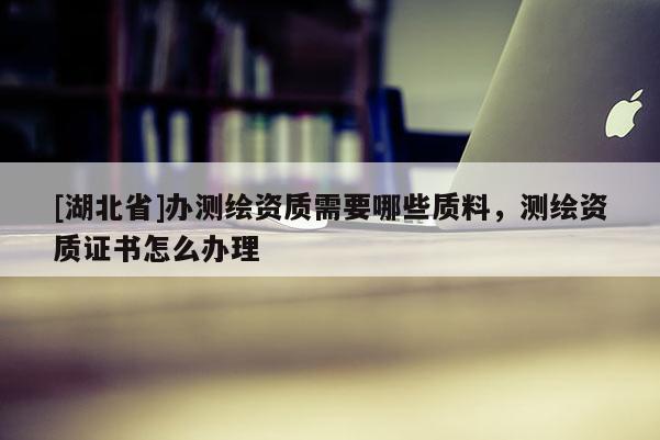 [湖北省]辦測繪資質(zhì)需要哪些質(zhì)料，測繪資質(zhì)證書怎么辦理