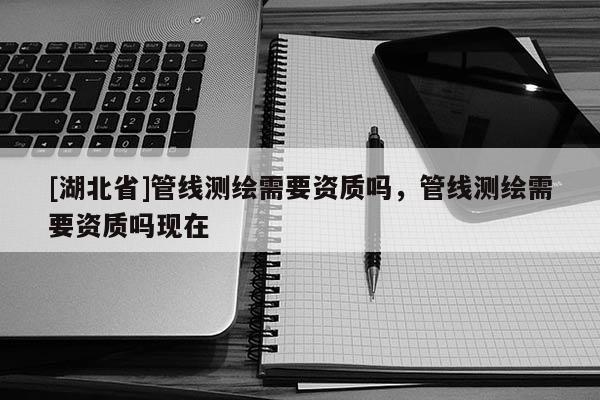 [湖北省]管線(xiàn)測(cè)繪需要資質(zhì)嗎，管線(xiàn)測(cè)繪需要資質(zhì)嗎現(xiàn)在