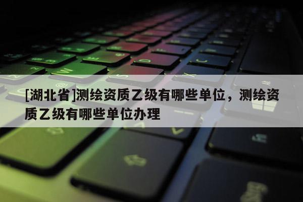 [湖北省]測繪資質(zhì)乙級(jí)有哪些單位，測繪資質(zhì)乙級(jí)有哪些單位辦理
