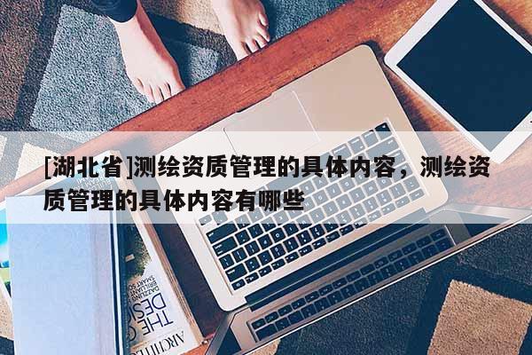 [湖北省]測繪資質(zhì)管理的具體內(nèi)容，測繪資質(zhì)管理的具體內(nèi)容有哪些