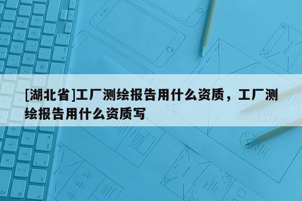 [湖北省]工廠測繪報告用什么資質(zhì)，工廠測繪報告用什么資質(zhì)寫