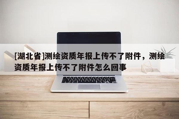 [湖北省]測繪資質年報上傳不了附件，測繪資質年報上傳不了附件怎么回事