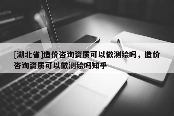 [湖北省]造價咨詢資質(zhì)可以做測繪嗎，造價咨詢資質(zhì)可以做測繪嗎知乎