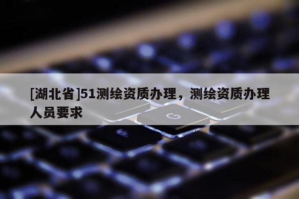[湖北省]51測繪資質(zhì)辦理，測繪資質(zhì)辦理人員要求