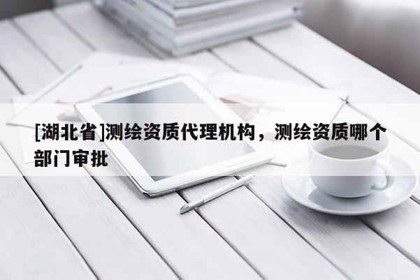 [湖北省]測繪資質(zhì)代理機構(gòu)，測繪資質(zhì)哪個部門審批