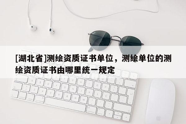 [湖北省]測(cè)繪資質(zhì)證書單位，測(cè)繪單位的測(cè)繪資質(zhì)證書由哪里統(tǒng)一規(guī)定