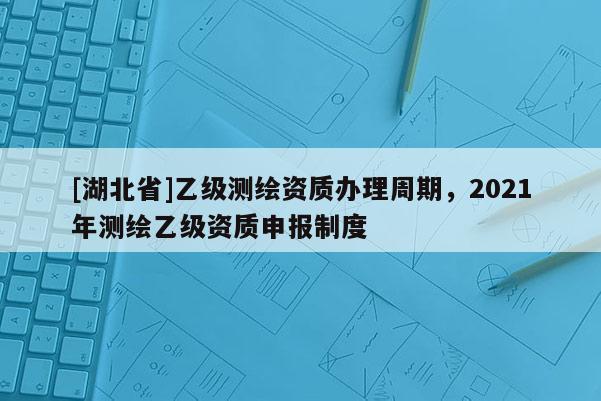 [湖北省]乙級測繪資質(zhì)辦理周期，2021年測繪乙級資質(zhì)申報制度