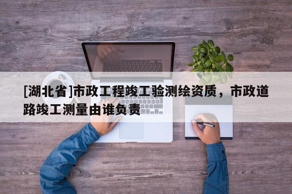 [湖北省]市政工程竣工驗測繪資質(zhì)，市政道路竣工測量由誰負(fù)責(zé)