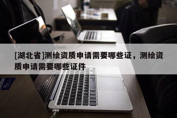 [湖北省]測繪資質(zhì)申請需要哪些證，測繪資質(zhì)申請需要哪些證件