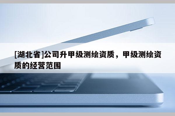 [湖北省]公司升甲級(jí)測(cè)繪資質(zhì)，甲級(jí)測(cè)繪資質(zhì)的經(jīng)營(yíng)范圍