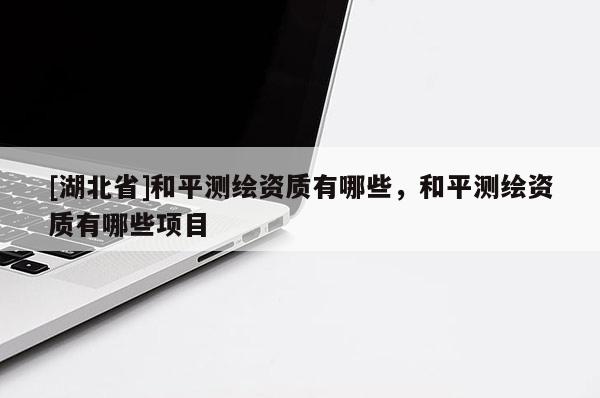 [湖北省]和平測繪資質(zhì)有哪些，和平測繪資質(zhì)有哪些項目