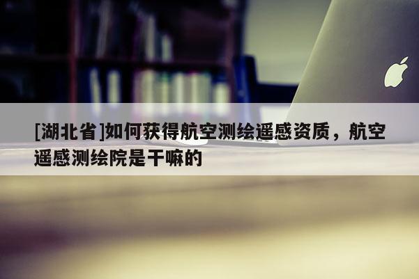 [湖北省]如何獲得航空測繪遙感資質(zhì)，航空遙感測繪院是干嘛的