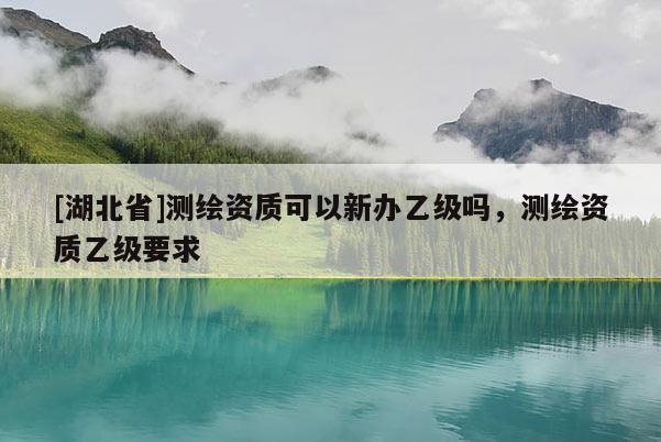 [湖北省]測繪資質可以新辦乙級嗎，測繪資質乙級要求