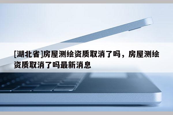 [湖北省]房屋測繪資質(zhì)取消了嗎，房屋測繪資質(zhì)取消了嗎最新消息