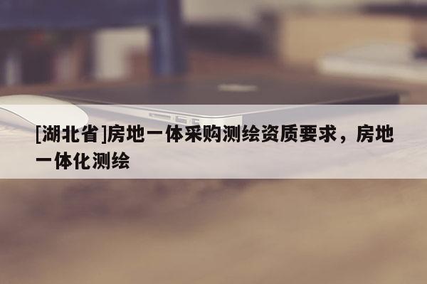 [湖北省]房地一體采購測繪資質(zhì)要求，房地一體化測繪