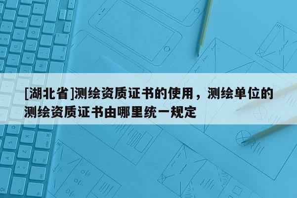 [湖北省]測繪資質(zhì)證書的使用，測繪單位的測繪資質(zhì)證書由哪里統(tǒng)一規(guī)定