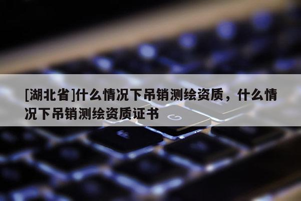 [湖北省]什么情況下吊銷測繪資質(zhì)，什么情況下吊銷測繪資質(zhì)證書