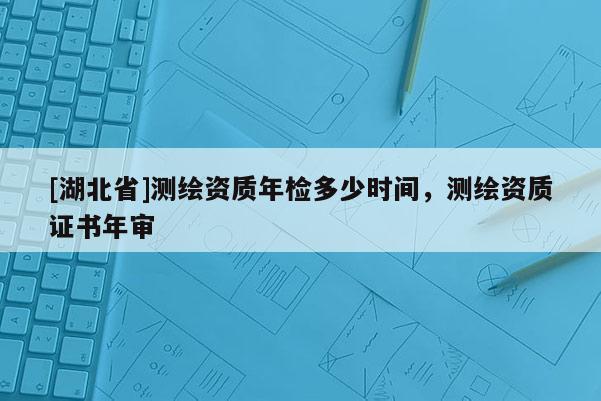 [湖北省]測(cè)繪資質(zhì)年檢多少時(shí)間，測(cè)繪資質(zhì)證書年審