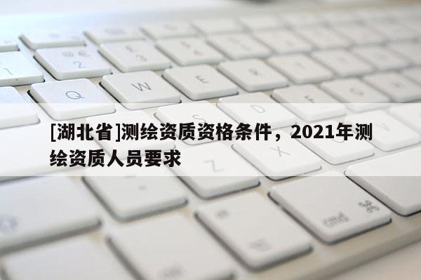 [湖北省]測繪資質(zhì)資格條件，2021年測繪資質(zhì)人員要求