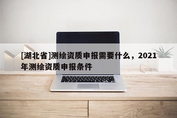 [湖北省]測繪資質(zhì)申報需要什么，2021年測繪資質(zhì)申報條件