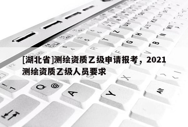 [湖北省]測繪資質(zhì)乙級申請報考，2021測繪資質(zhì)乙級人員要求