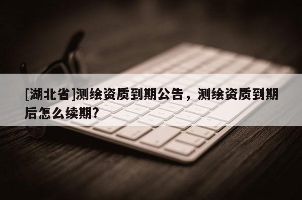 [湖北省]測繪資質(zhì)到期公告，測繪資質(zhì)到期后怎么續(xù)期?