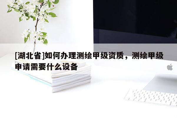 [湖北省]如何辦理測繪甲級資質(zhì)，測繪甲級申請需要什么設(shè)備