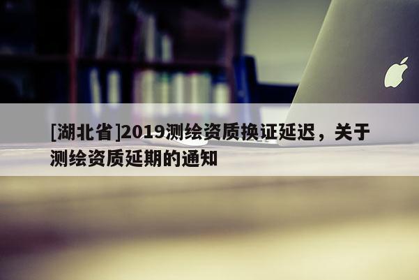 [湖北省]2019測繪資質(zhì)換證延遲，關(guān)于測繪資質(zhì)延期的通知