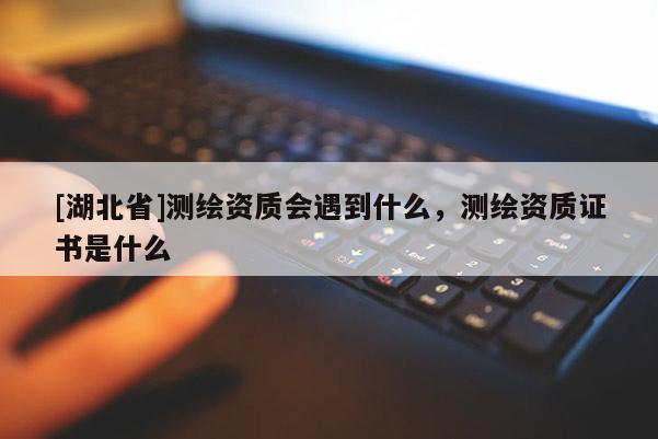 [湖北省]測繪資質(zhì)會(huì)遇到什么，測繪資質(zhì)證書是什么