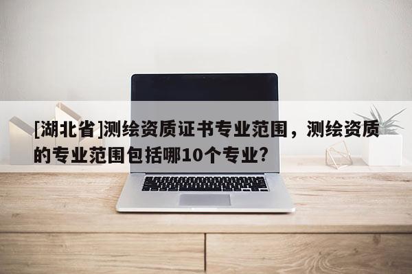 [湖北省]測(cè)繪資質(zhì)證書專業(yè)范圍，測(cè)繪資質(zhì)的專業(yè)范圍包括哪10個(gè)專業(yè)?