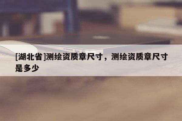 [湖北省]測繪資質(zhì)章尺寸，測繪資質(zhì)章尺寸是多少