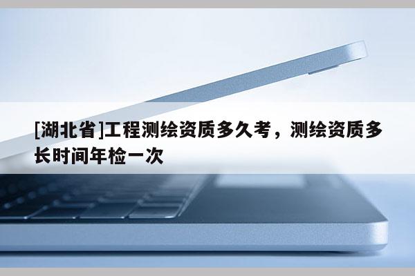 [湖北省]工程測繪資質(zhì)多久考，測繪資質(zhì)多長時間年檢一次