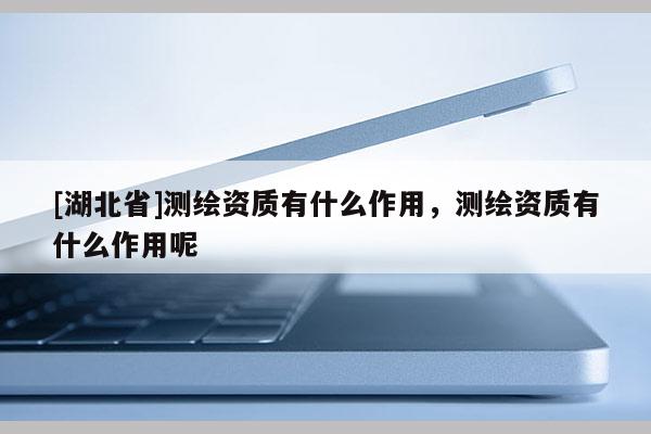 [湖北省]測繪資質(zhì)有什么作用，測繪資質(zhì)有什么作用呢