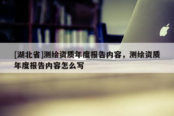 [湖北省]測繪資質(zhì)年度報告內(nèi)容，測繪資質(zhì)年度報告內(nèi)容怎么寫