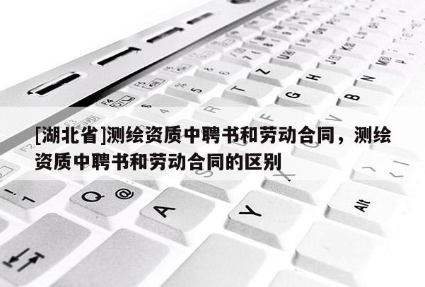 [湖北省]測(cè)繪資質(zhì)中聘書和勞動(dòng)合同，測(cè)繪資質(zhì)中聘書和勞動(dòng)合同的區(qū)別