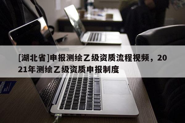 [湖北省]申報測繪乙級資質(zhì)流程視頻，2021年測繪乙級資質(zhì)申報制度