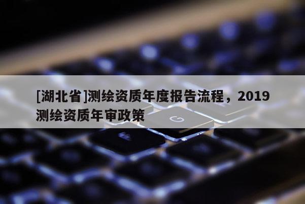 [湖北省]測繪資質(zhì)年度報(bào)告流程，2019測繪資質(zhì)年審政策