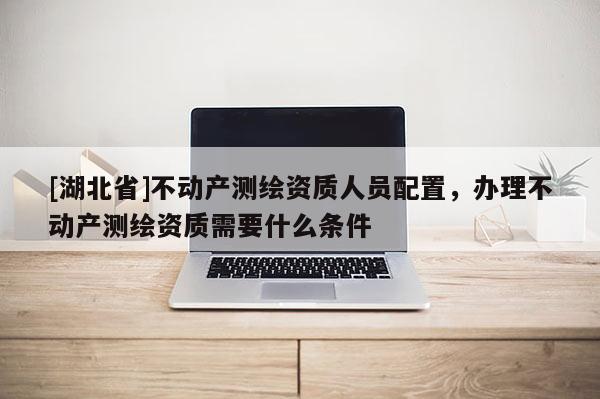 [湖北省]不動(dòng)產(chǎn)測繪資質(zhì)人員配置，辦理不動(dòng)產(chǎn)測繪資質(zhì)需要什么條件
