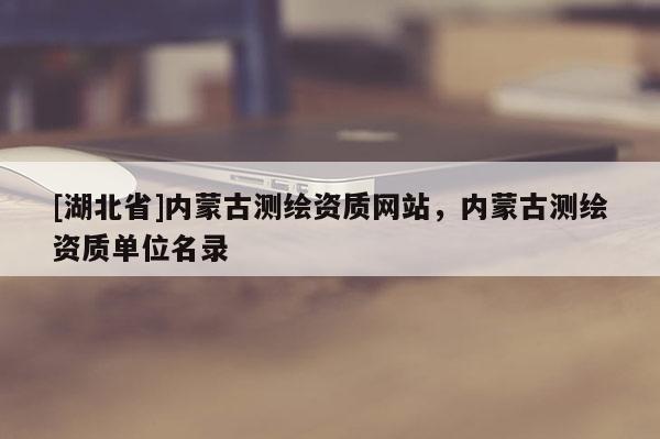 [湖北省]內(nèi)蒙古測(cè)繪資質(zhì)網(wǎng)站，內(nèi)蒙古測(cè)繪資質(zhì)單位名錄