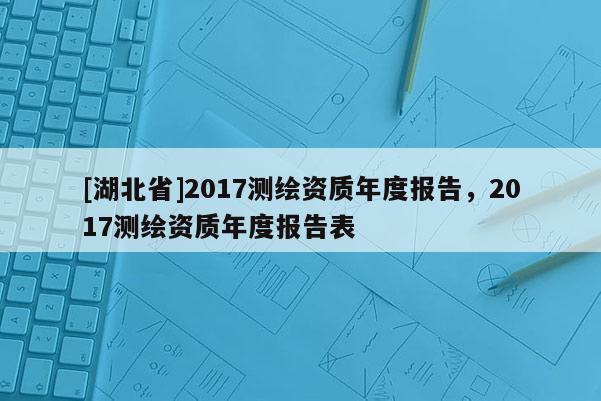 [湖北省]2017測繪資質(zhì)年度報告，2017測繪資質(zhì)年度報告表