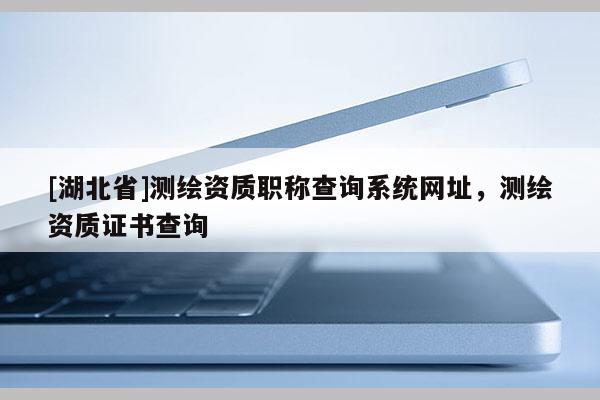 [湖北省]測(cè)繪資質(zhì)職稱查詢系統(tǒng)網(wǎng)址，測(cè)繪資質(zhì)證書查詢