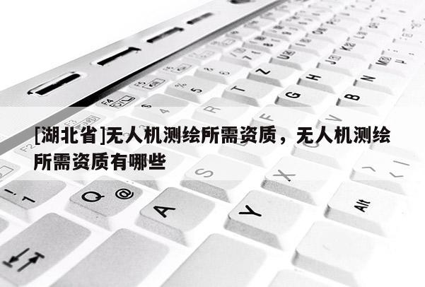 [湖北省]無(wú)人機(jī)測(cè)繪所需資質(zhì)，無(wú)人機(jī)測(cè)繪所需資質(zhì)有哪些