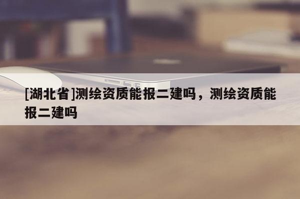 [湖北省]測繪資質(zhì)能報二建嗎，測繪資質(zhì)能報二建嗎