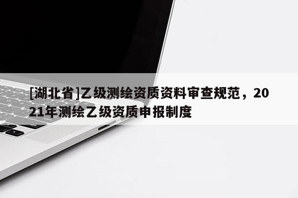 [湖北省]乙級(jí)測(cè)繪資質(zhì)資料審查規(guī)范，2021年測(cè)繪乙級(jí)資質(zhì)申報(bào)制度