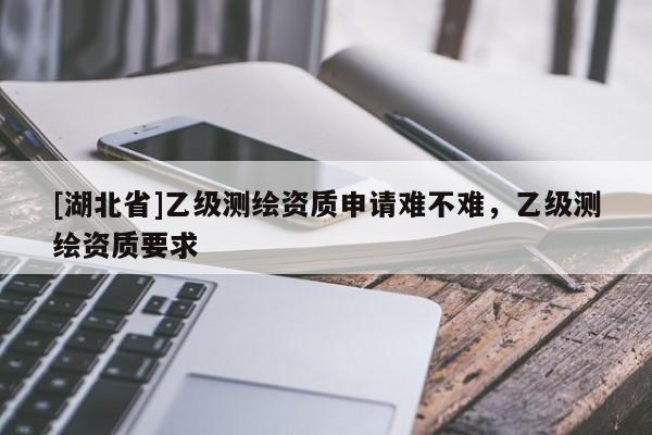 [湖北省]乙級測繪資質(zhì)申請難不難，乙級測繪資質(zhì)要求