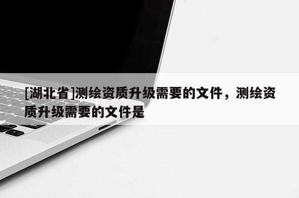 [湖北省]測(cè)繪資質(zhì)升級(jí)需要的文件，測(cè)繪資質(zhì)升級(jí)需要的文件是