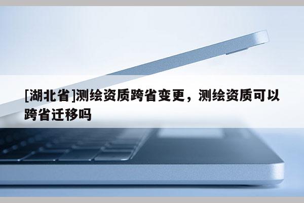 [湖北省]測繪資質(zhì)跨省變更，測繪資質(zhì)可以跨省遷移嗎