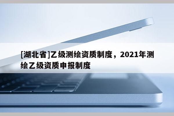 [湖北省]乙級測繪資質(zhì)制度，2021年測繪乙級資質(zhì)申報制度